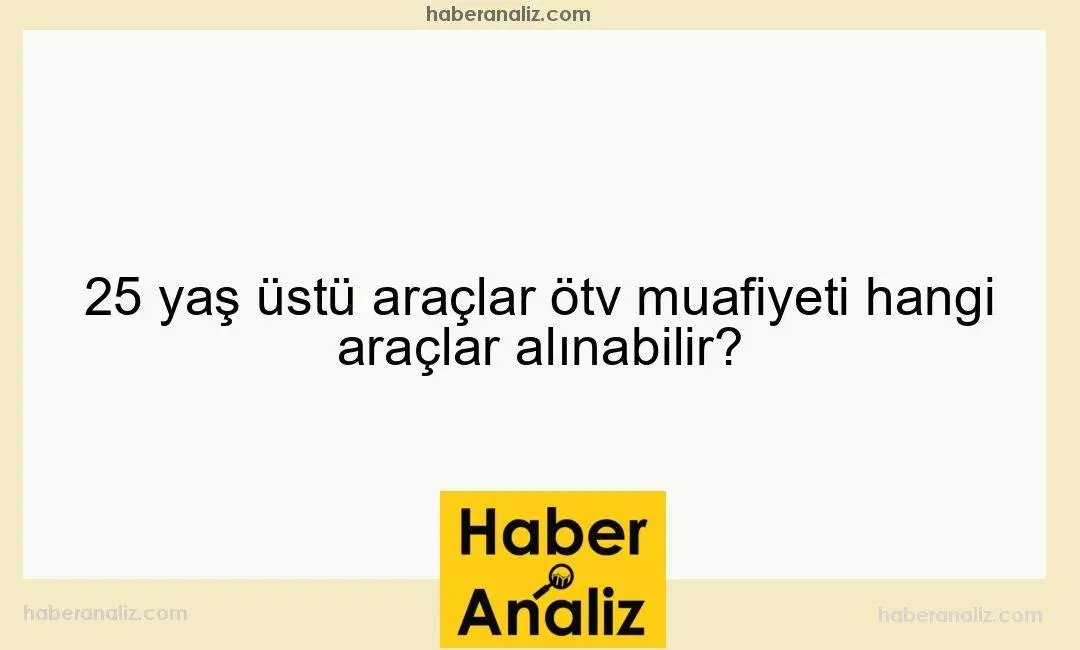 25 yaş üstü araçlar ötv muafiyeti hangi araçlar alınabilir?