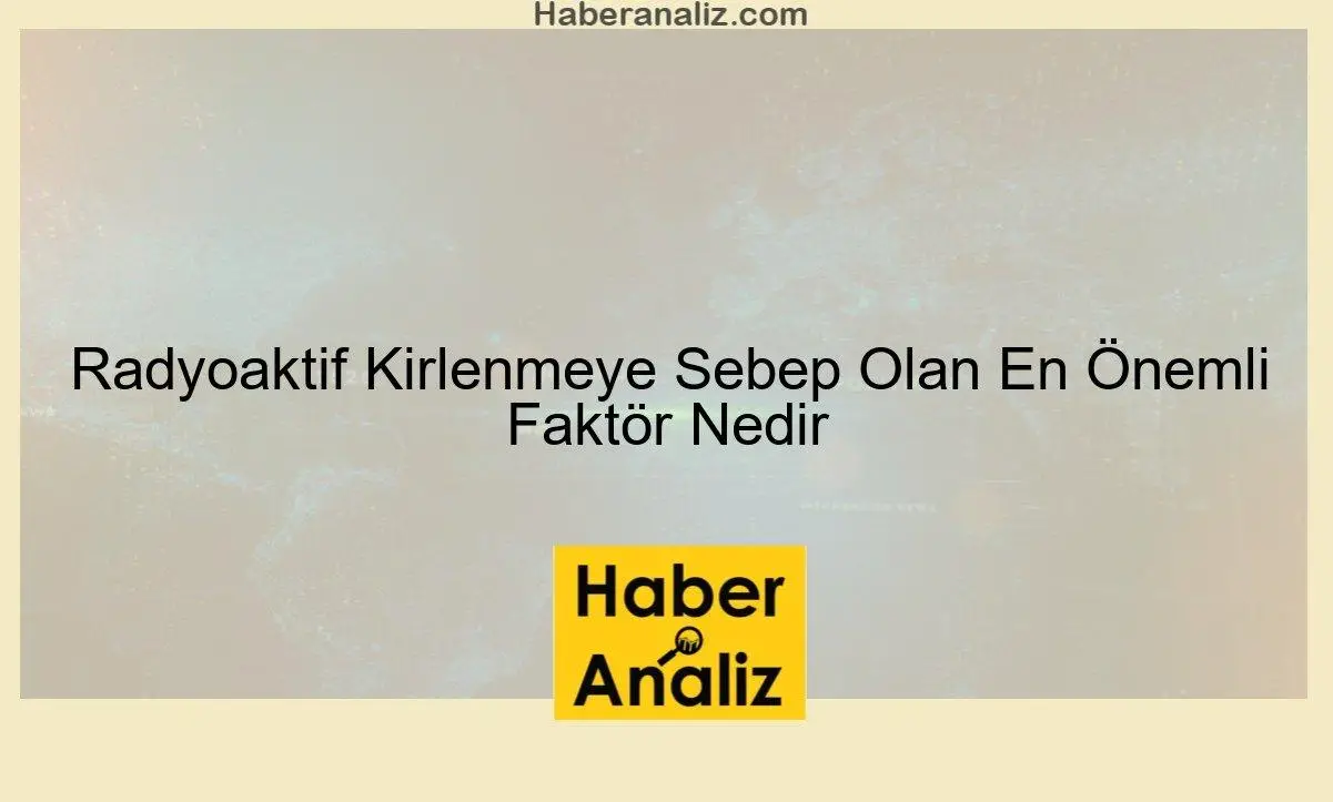 Radyoaktif Kirlenmeye Sebep Olan En Önemli Faktör Nedir