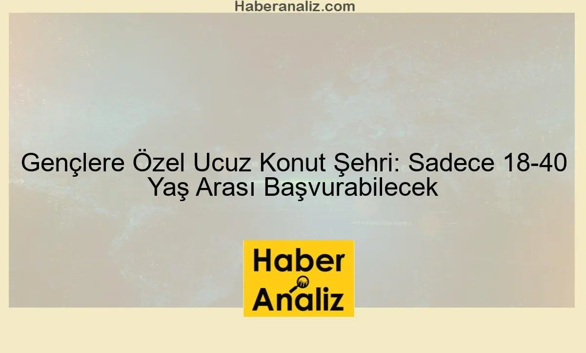 Gençlere Çok Özel Ucuz Konut Şehri: Sadece 18-40 Yaş Arası Başvurabilecek